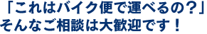 「これはバイク便で運べるの？」そんなご相談は大歓迎です！