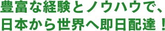 豊富な経験とノウハウで、日本から世界へ即日配達！