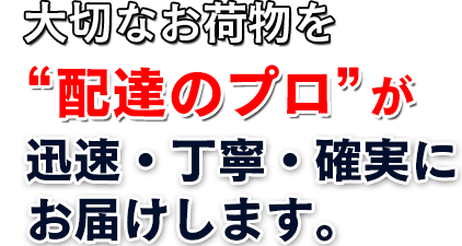 大切なお荷物を迅速・丁寧・確実に配送“配送のプロ”が信頼されるサービスをお届けいたします。