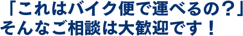「これはバイク便で運べるの？」そんなご相談は大歓迎です！